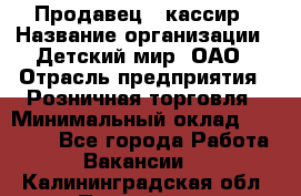 Продавец - кассир › Название организации ­ Детский мир, ОАО › Отрасль предприятия ­ Розничная торговля › Минимальный оклад ­ 25 000 - Все города Работа » Вакансии   . Калининградская обл.,Приморск г.